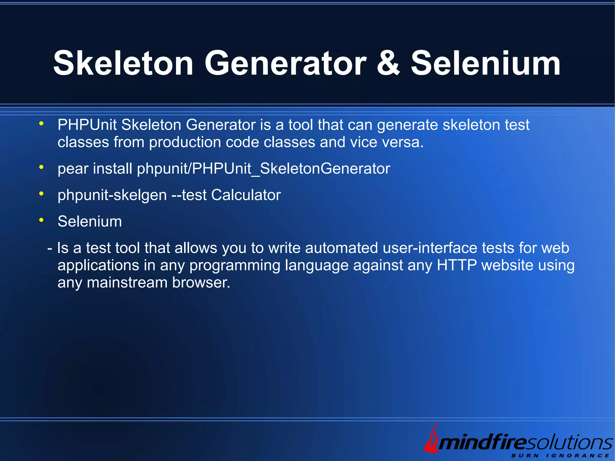 Skeleton Generator & Selenium  PHPUnit Skeleton Generator is a tool that can generate skeleton test classes from production code classes and vice versa.  pear install phpunit/PHPUnit_SkeletonGenerator  phpunit-skelgen --test Calculator  Selenium - Is a test tool that allows you to write automated user-interface tests for web applications in any programming language against any HTTP website using any mainstream browser. 