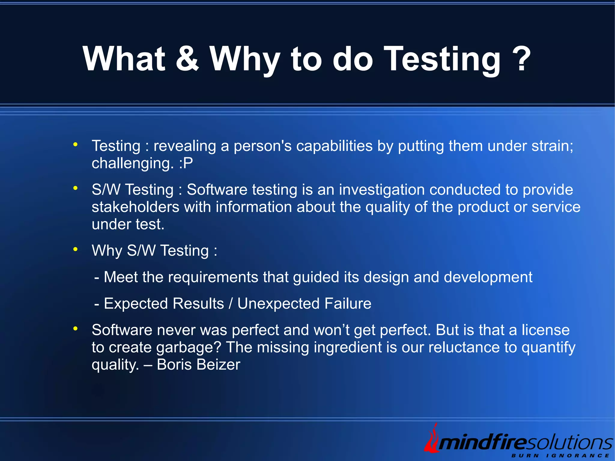 What & Why to do Testing ?  Testing : revealing a person's capabilities by putting them under strain; challenging. :P  S/W Testing : Software testing is an investigation conducted to provide stakeholders with information about the quality of the product or service under test.  Why S/W Testing : - Meet the requirements that guided its design and development - Expected Results / Unexpected Failure  Software never was perfect and won’t get perfect. But is that a license to create garbage? The missing ingredient is our reluctance to quantify quality. – Boris Beizer 