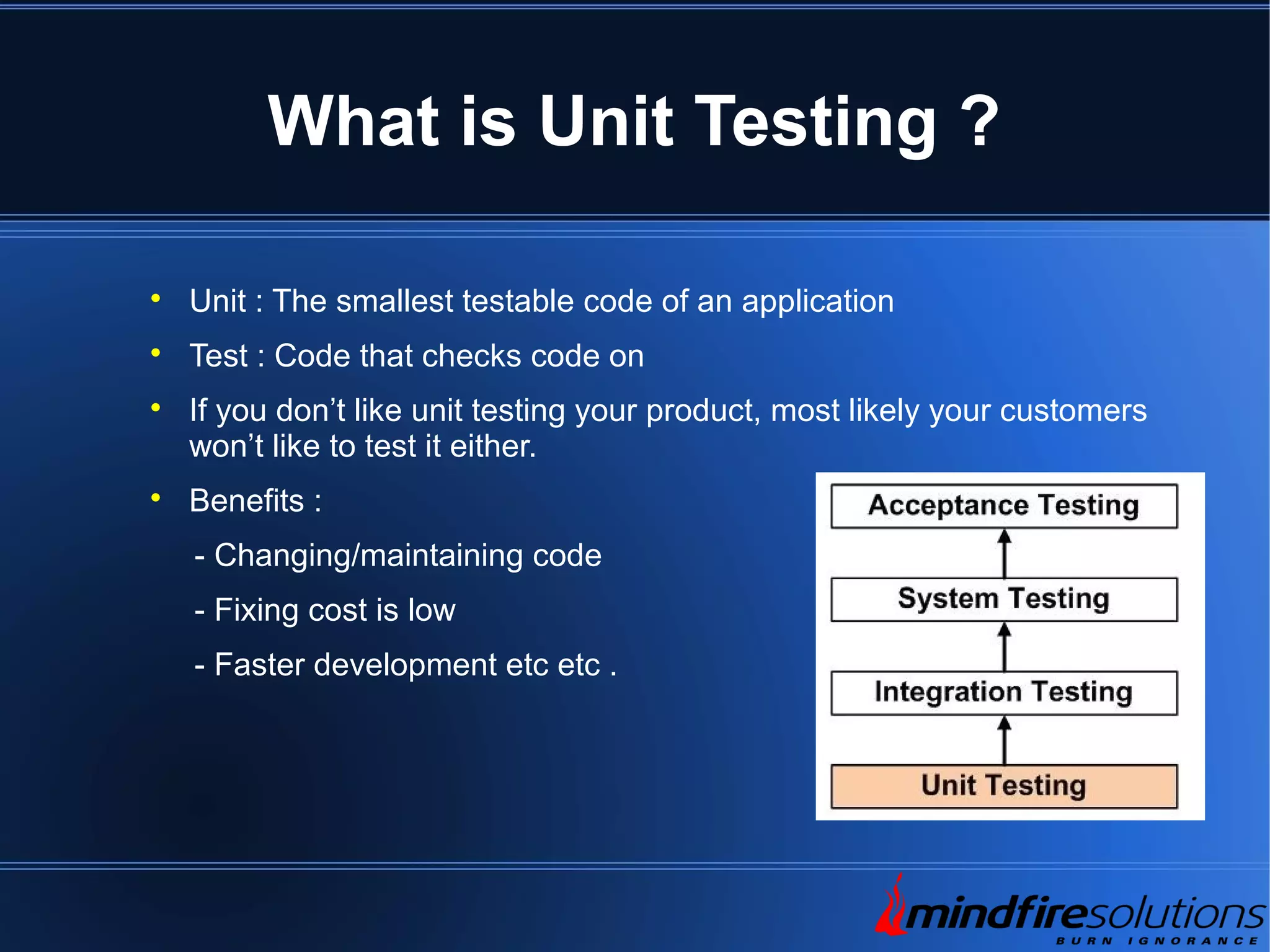 What is Unit Testing ?  Unit : The smallest testable code of an application  Test : Code that checks code on  If you don’t like unit testing your product, most likely your customers won’t like to test it either.  Benefits : - Changing/maintaining code - Fixing cost is low - Faster development etc etc . 