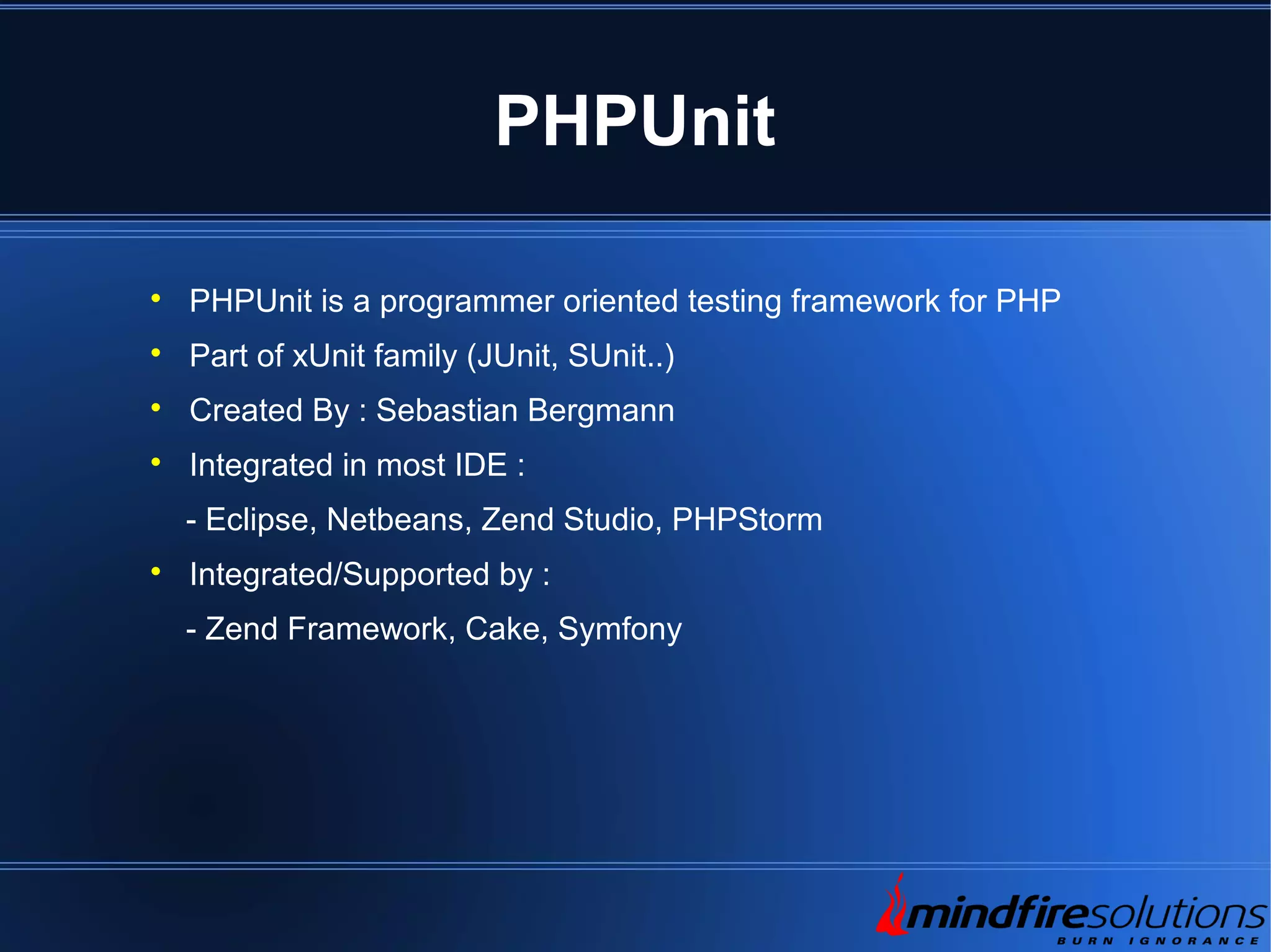 PHPUnit  PHPUnit is a programmer oriented testing framework for PHP  Part of xUnit family (JUnit, SUnit..)  Created By : Sebastian Bergmann  Integrated in most IDE : - Eclipse, Netbeans, Zend Studio, PHPStorm  Integrated/Supported by : - Zend Framework, Cake, Symfony 
