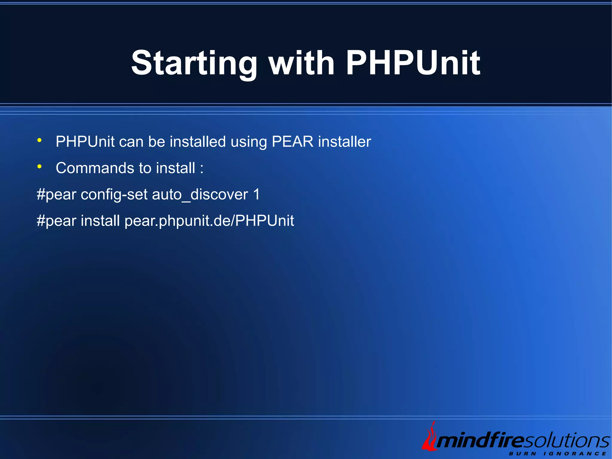Starting with PHPUnit  PHPUnit can be installed using PEAR installer  Commands to install : #pear config-set auto_discover 1 #pear install pear.phpunit.de/PHPUnit 