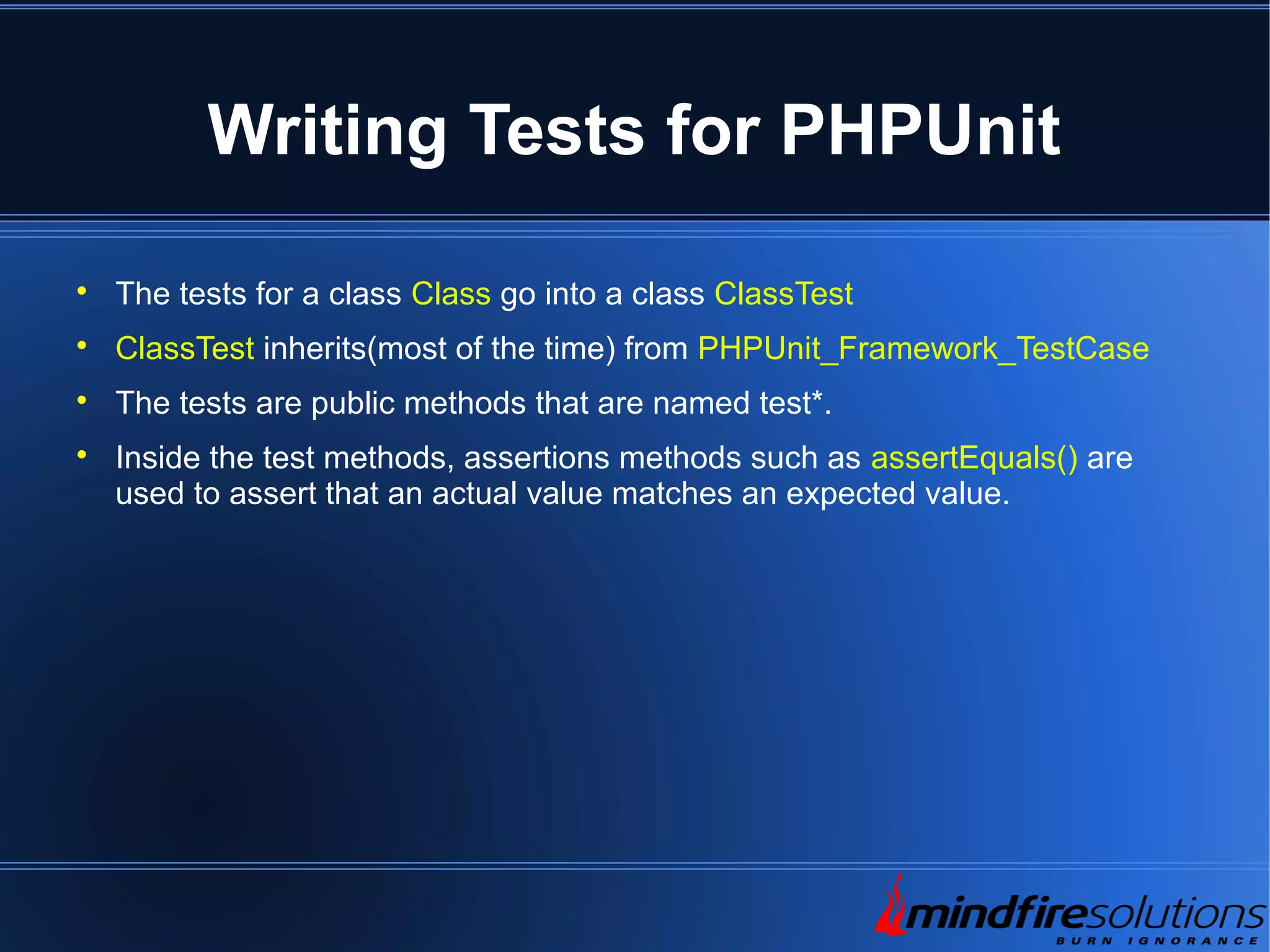 Writing Tests for PHPUnit  The tests for a class Class go into a class ClassTest  ClassTest inherits(most of the time) from PHPUnit_Framework_TestCase  The tests are public methods that are named test*.  Inside the test methods, assertions methods such as assertEquals() are used to assert that an actual value matches an expected value. 