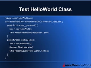 Test HelloWorld Class
require_once 'HelloWorld.php';
class HelloWorldTest extends PHPUnit_Framework_TestCase {
public function test__construct() {
$hw = new HelloWorld();
$this->assertInstanceOf('HelloWorld', $hw);
}
public function testSayHello() {
$hw = new HelloWorld();
$string = $hw->sayHello();
$this->assertEquals('Hello World!', $string);
}
}
 