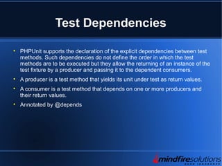 Test Dependencies

PHPUnit supports the declaration of the explicit dependencies between test
methods. Such dependencies do not define the order in which the test
methods are to be executed but they allow the returning of an instance of the
test fixture by a producer and passing it to the dependent consumers.

A producer is a test method that yields its unit under test as return values.

A consumer is a test method that depends on one or more producers and
their return values.

Annotated by @depends
 