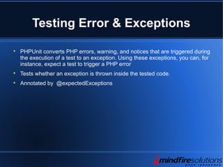 Testing Error & Exceptions

PHPUnit converts PHP errors, warning, and notices that are triggered during
the execution of a test to an exception. Using these exceptions, you can, for
instance, expect a test to trigger a PHP error

Tests whether an exception is thrown inside the tested code.

Annotated by @expectedExceptions
 