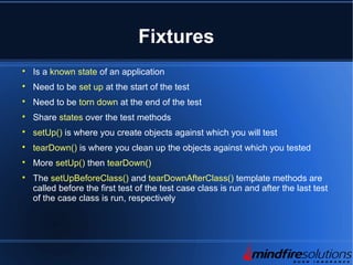 Fixtures

Is a known state of an application

Need to be set up at the start of the test

Need to be torn down at the end of the test

Share states over the test methods

setUp() is where you create objects against which you will test

tearDown() is where you clean up the objects against which you tested

More setUp() then tearDown()

The setUpBeforeClass() and tearDownAfterClass() template methods are
called before the first test of the test case class is run and after the last test
of the case class is run, respectively
 