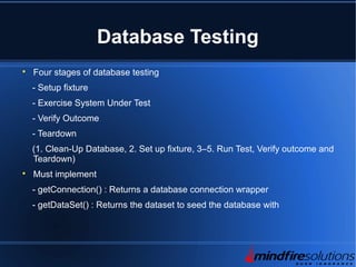 Database Testing

Four stages of database testing
- Setup fixture
- Exercise System Under Test
- Verify Outcome
- Teardown
(1. Clean-Up Database, 2. Set up fixture, 3–5. Run Test, Verify outcome and
Teardown)

Must implement
- getConnection() : Returns a database connection wrapper
- getDataSet() : Returns the dataset to seed the database with
 