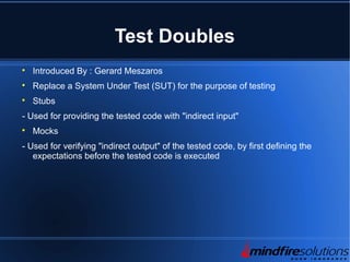 Test Doubles

Introduced By : Gerard Meszaros

Replace a System Under Test (SUT) for the purpose of testing

Stubs
- Used for providing the tested code with "indirect input"

Mocks
- Used for verifying "indirect output" of the tested code, by first defining the
expectations before the tested code is executed
 