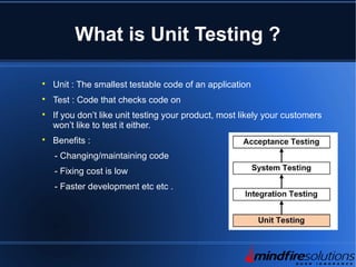 What is Unit Testing ?

Unit : The smallest testable code of an application

Test : Code that checks code on

If you don’t like unit testing your product, most likely your customers
won’t like to test it either.

Benefits :
- Changing/maintaining code
- Fixing cost is low
- Faster development etc etc .
 
