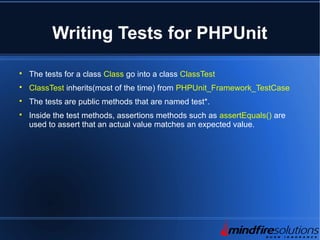 Writing Tests for PHPUnit

The tests for a class Class go into a class ClassTest

ClassTest inherits(most of the time) from PHPUnit_Framework_TestCase

The tests are public methods that are named test*.

Inside the test methods, assertions methods such as assertEquals() are
used to assert that an actual value matches an expected value.
 