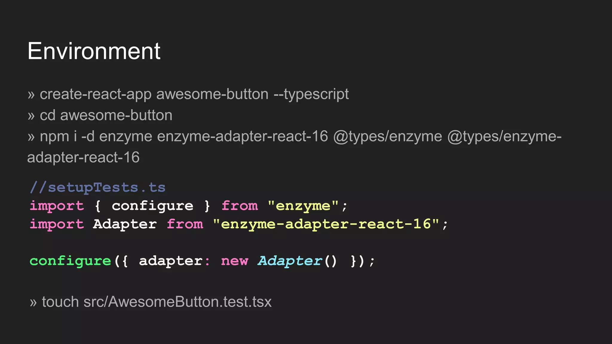 Environment » create-react-app awesome-button --typescript » cd awesome-button » npm i -d enzyme enzyme-adapter-react-16 @types/enzyme @types/enzyme- adapter-react-16 //setupTests.ts import { configure } from "enzyme"; import Adapter from "enzyme-adapter-react-16"; configure({ adapter: new Adapter() }); » touch src/AwesomeButton.test.tsx 