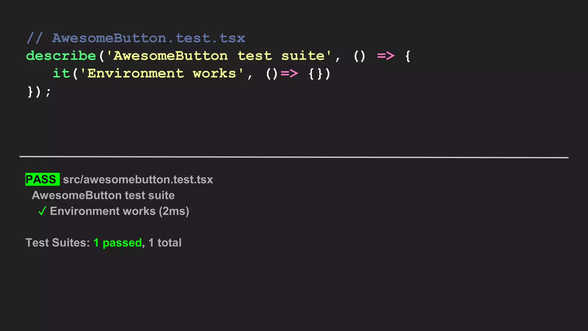 // AwesomeButton.test.tsx describe('AwesomeButton test suite', () => { it('Environment works', ()=> {}) }); PASS src/awesomebutton.test.tsx AwesomeButton test suite ✓ Environment works (2ms) Test Suites: 1 passed, 1 total 