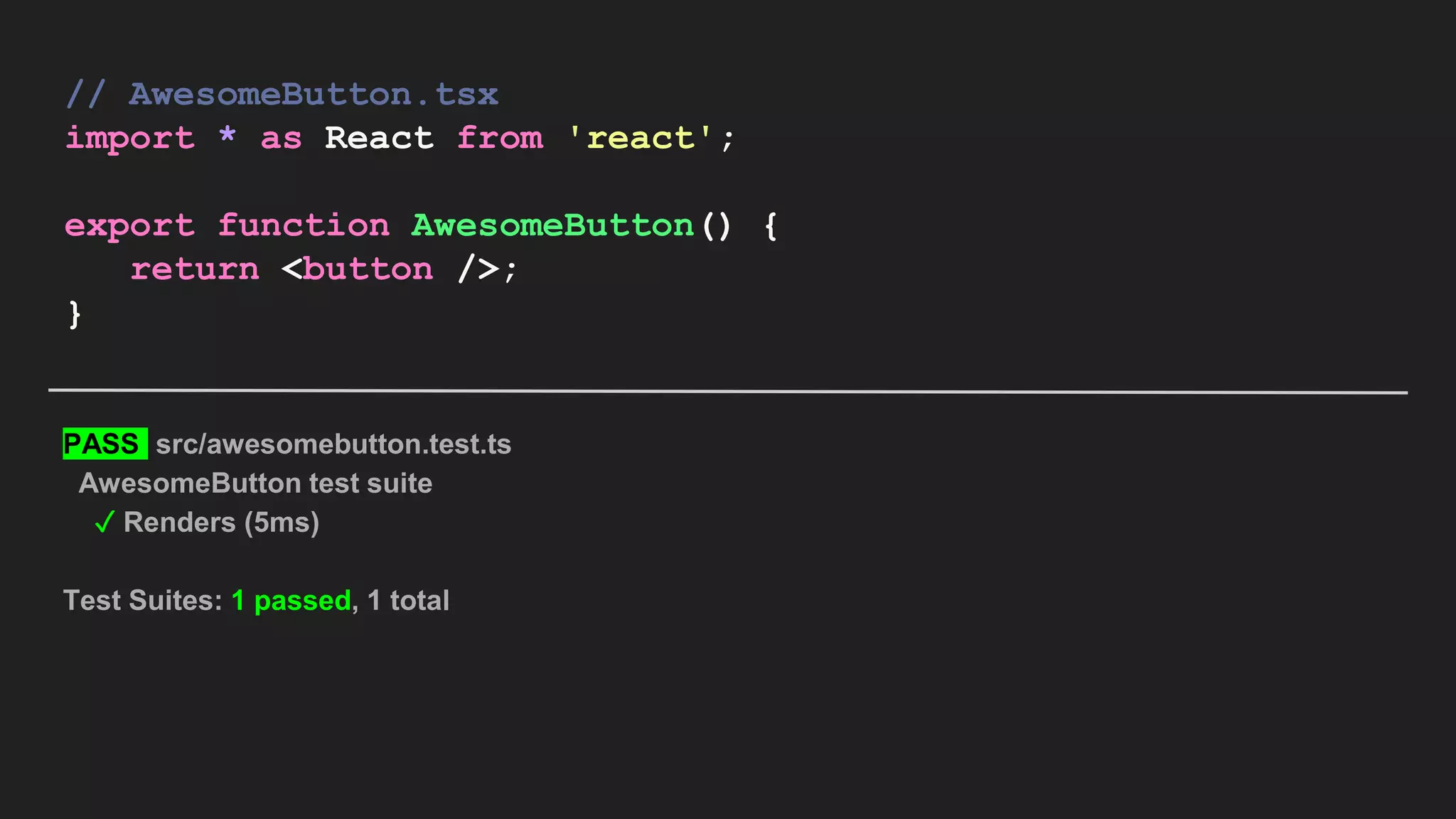 // AwesomeButton.tsx import * as React from 'react'; export function AwesomeButton() { return <button />; } PASS src/awesomebutton.test.ts AwesomeButton test suite ✓ Renders (5ms) Test Suites: 1 passed, 1 total 