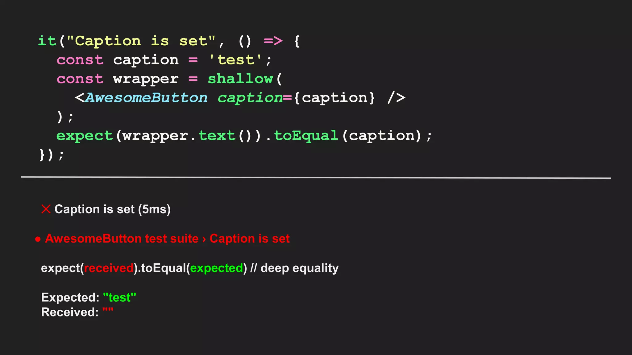 it("Caption is set", () => { const caption = 'test'; const wrapper = shallow( <AwesomeButton caption={caption} /> ); expect(wrapper.text()).toEqual(caption); }); ✕ Caption is set (5ms) ● AwesomeButton test suite › Caption is set expect(received).toEqual(expected) // deep equality Expected: "test" Received: "" 