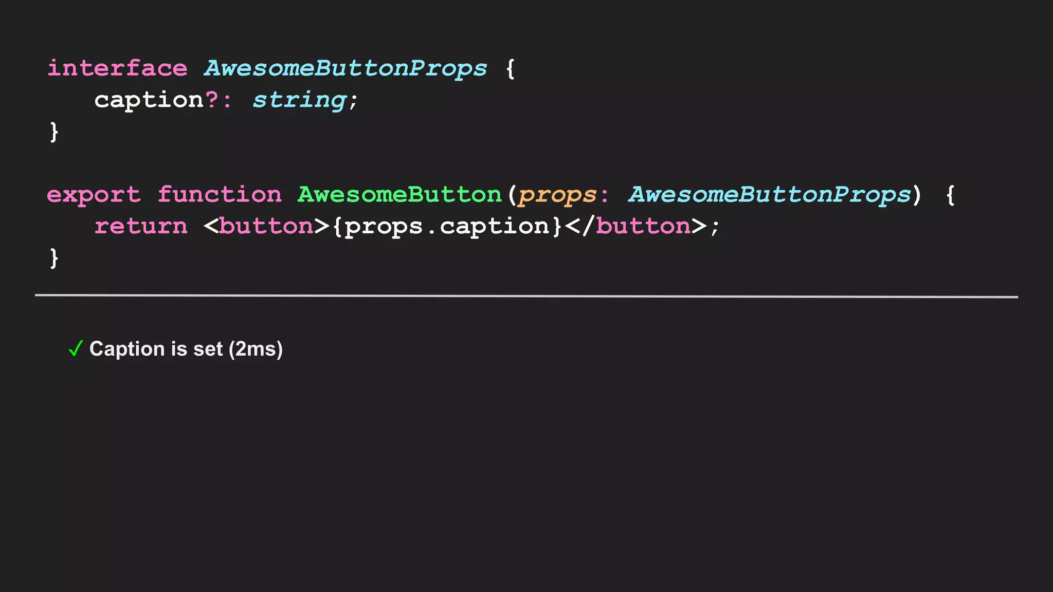 interface AwesomeButtonProps { caption?: string; } export function AwesomeButton(props: AwesomeButtonProps) { return <button>{props.caption}</button>; } ✓ Caption is set (2ms) 