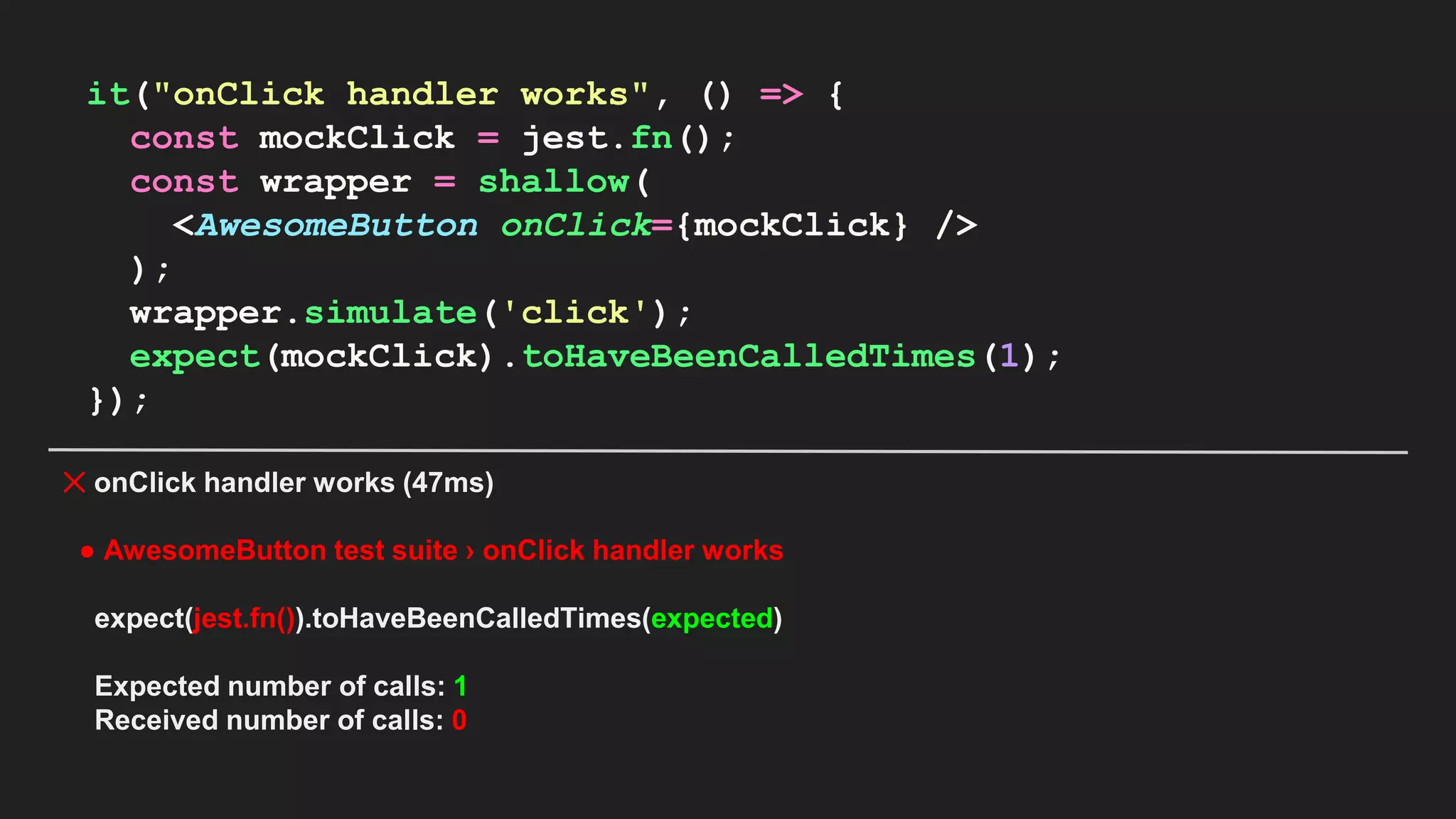 it("onClick handler works", () => { const mockClick = jest.fn(); const wrapper = shallow( <AwesomeButton onClick={mockClick} /> ); wrapper.simulate('click'); expect(mockClick).toHaveBeenCalledTimes(1); }); ✕ onClick handler works (47ms) ● AwesomeButton test suite › onClick handler works expect(jest.fn()).toHaveBeenCalledTimes(expected) Expected number of calls: 1 Received number of calls: 0 