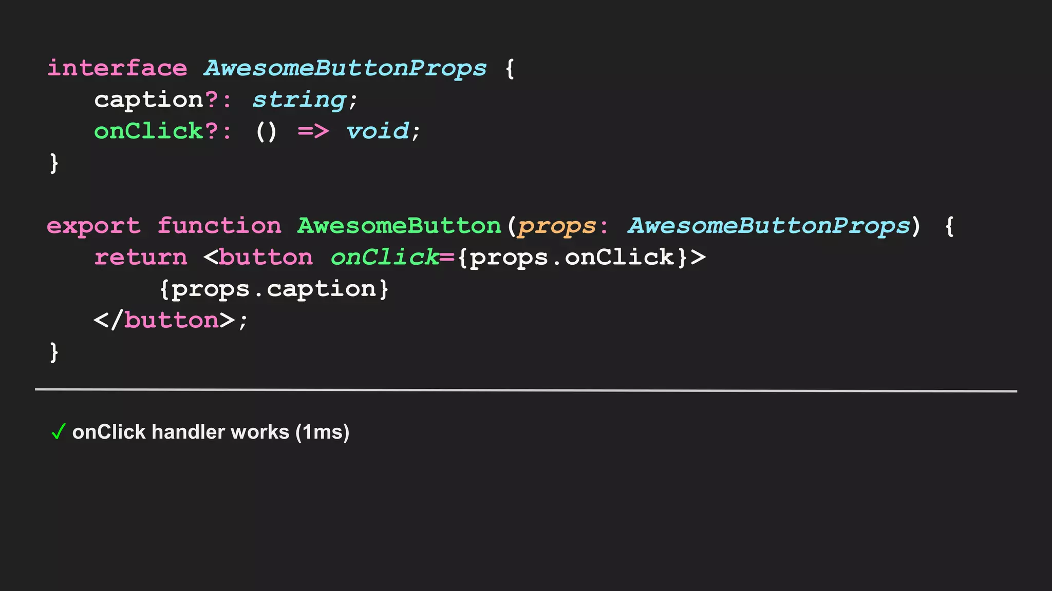interface AwesomeButtonProps { caption?: string; onClick?: () => void; } export function AwesomeButton(props: AwesomeButtonProps) { return <button onClick={props.onClick}> {props.caption} </button>; } ✓ onClick handler works (1ms) 