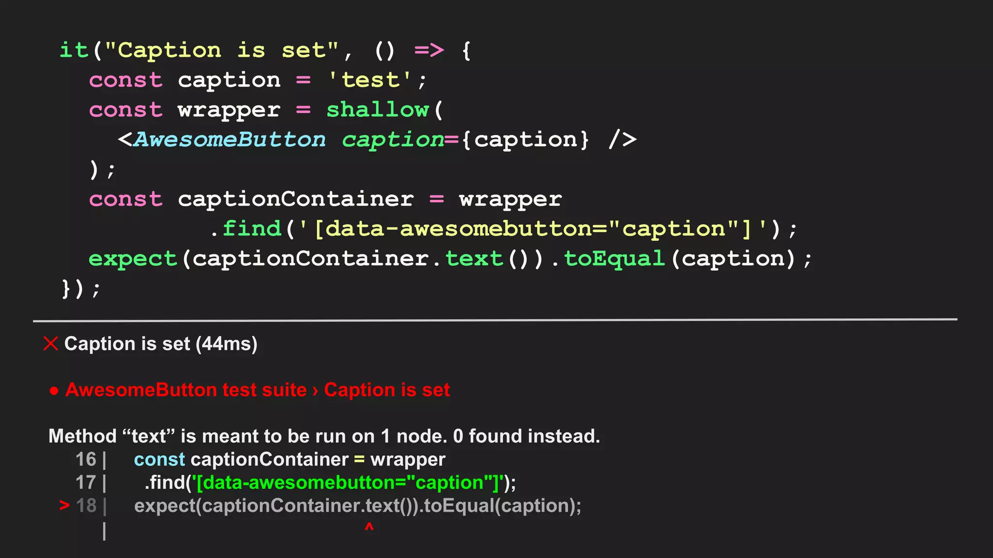 it("Caption is set", () => { const caption = 'test'; const wrapper = shallow( <AwesomeButton caption={caption} /> ); const captionContainer = wrapper .find('[data-awesomebutton="caption"]'); expect(captionContainer.text()).toEqual(caption); }); ✕ Caption is set (44ms) ● AwesomeButton test suite › Caption is set Method “text” is meant to be run on 1 node. 0 found instead. 16 | const captionContainer = wrapper 17 | .find('[data-awesomebutton="caption"]'); > 18 | expect(captionContainer.text()).toEqual(caption); | ^ 