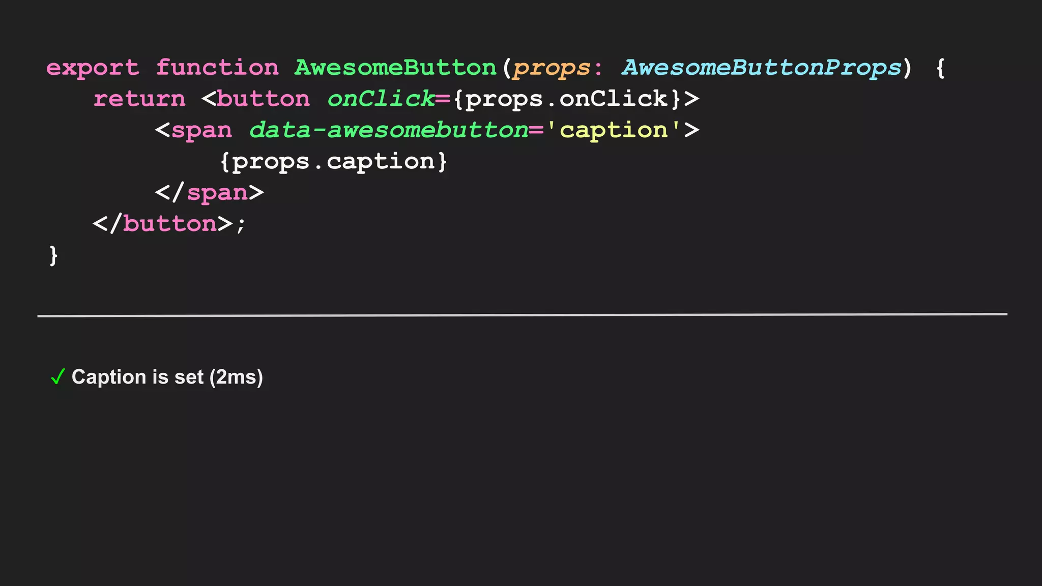 export function AwesomeButton(props: AwesomeButtonProps) { return <button onClick={props.onClick}> <span data-awesomebutton='caption'> {props.caption} </span> </button>; } ✓ Caption is set (2ms) 