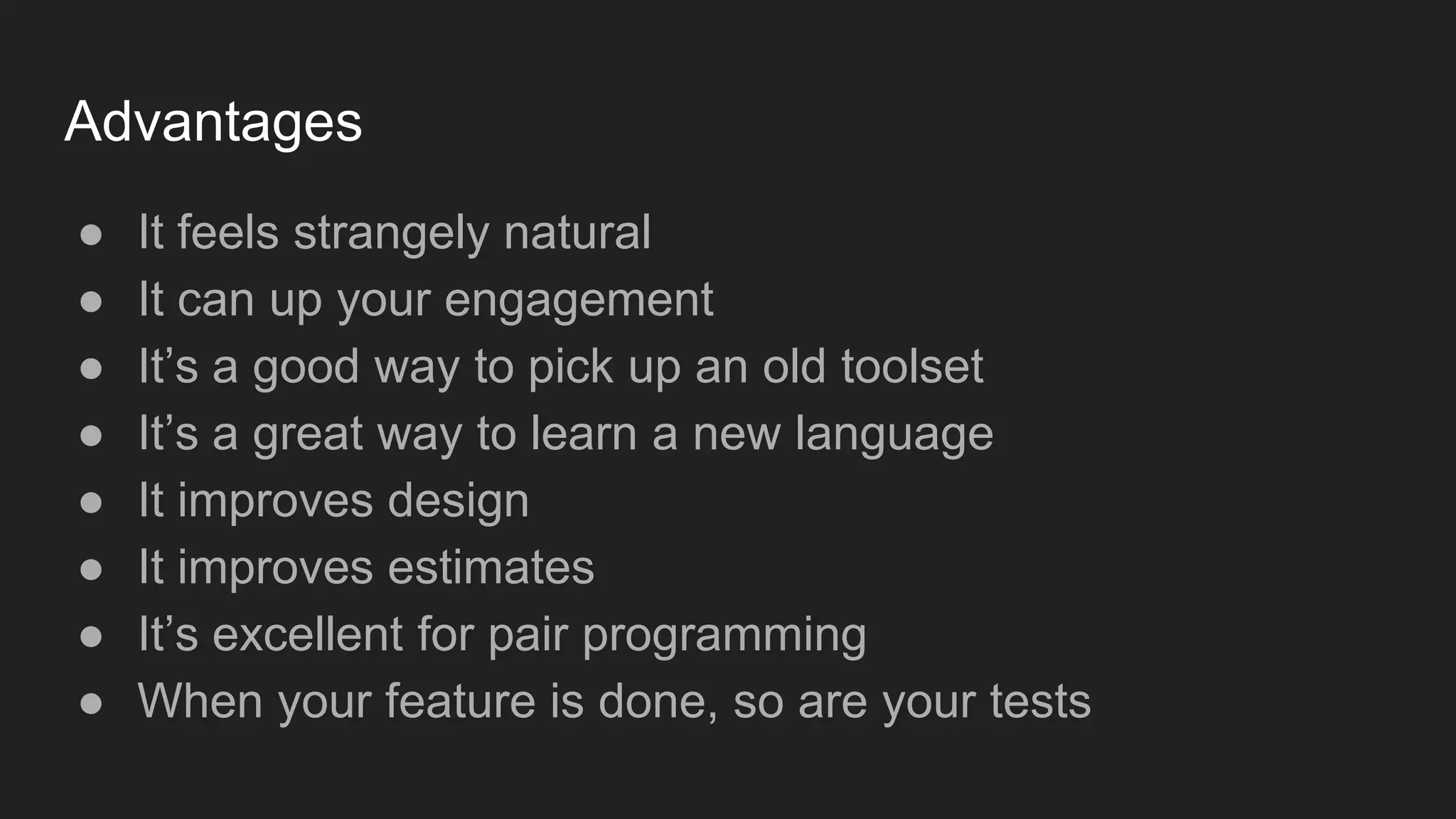 Advantages ● It feels strangely natural ● It can up your engagement ● It’s a good way to pick up an old toolset ● It’s a great way to learn a new language ● It improves design ● It improves estimates ● It’s excellent for pair programming ● When your feature is done, so are your tests 