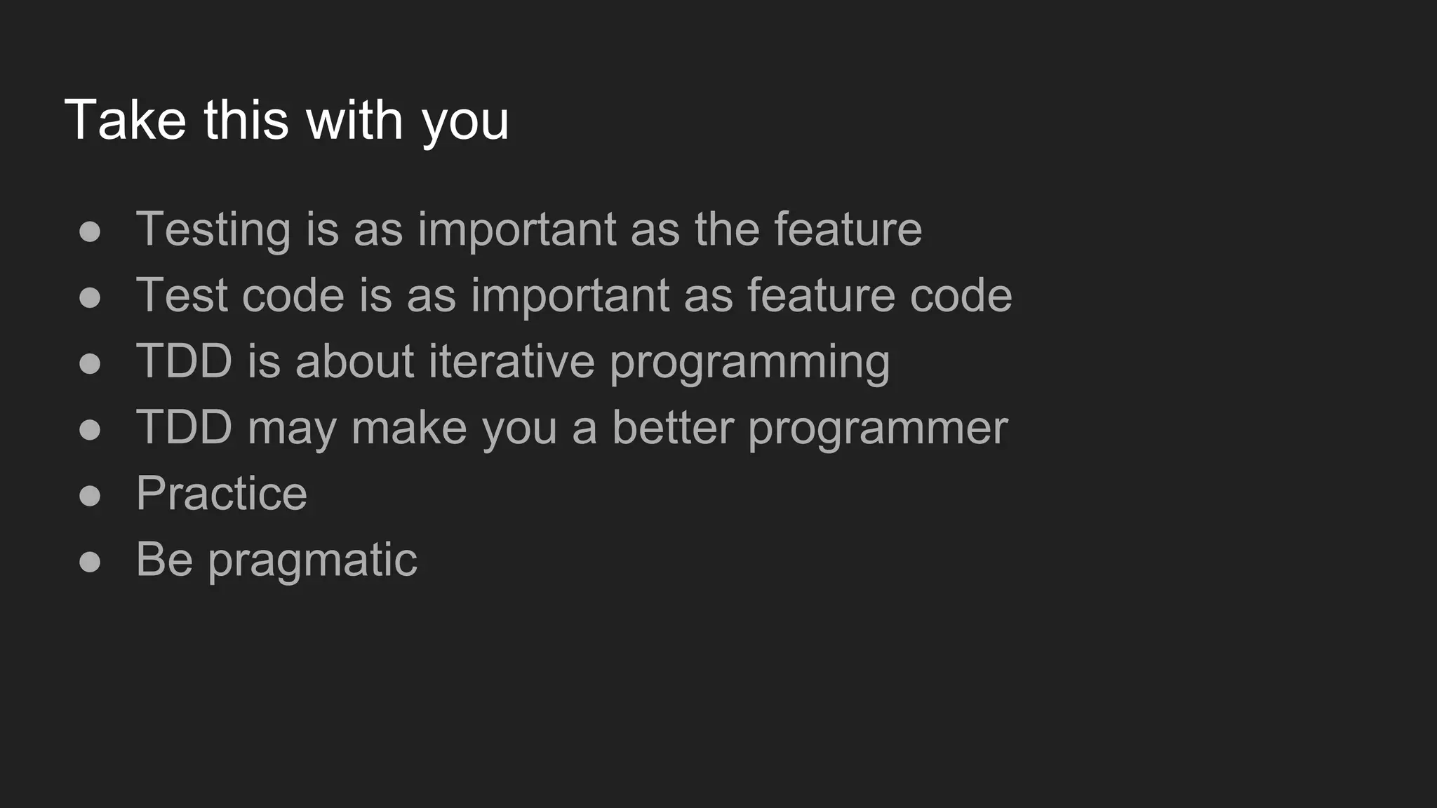 Take this with you ● Testing is as important as the feature ● Test code is as important as feature code ● TDD is about iterative programming ● TDD may make you a better programmer ● Practice ● Be pragmatic 