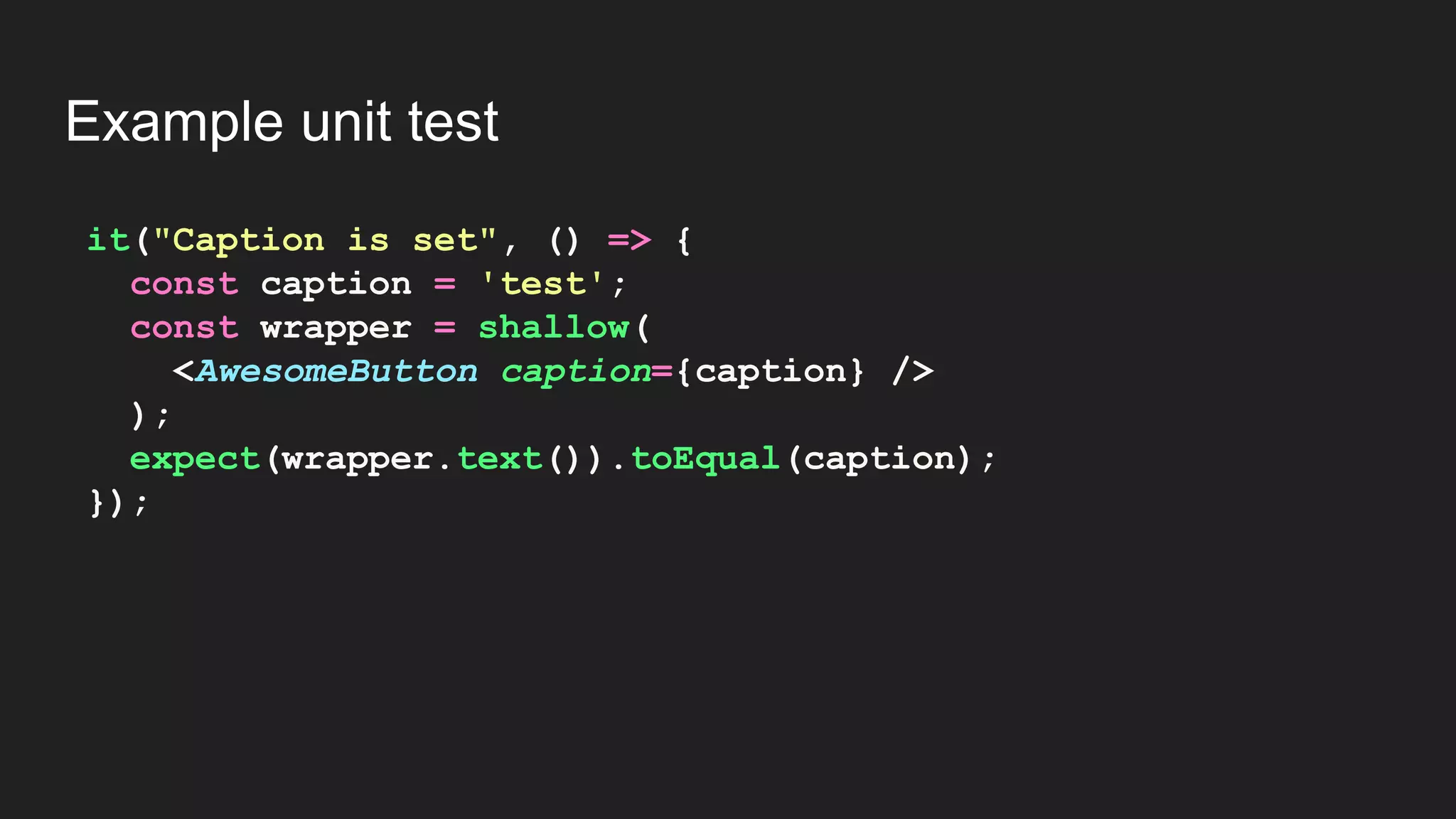 it("Caption is set", () => { const caption = 'test'; const wrapper = shallow( <AwesomeButton caption={caption} /> ); expect(wrapper.text()).toEqual(caption); }); Example unit test 