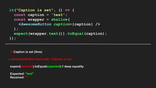 it("Caption is set", () => {
const caption = 'test';
const wrapper = shallow(
<AwesomeButton caption={caption} />
);
expect(wrapper.text()).toEqual(caption);
});
✕ Caption is set (5ms)
● AwesomeButton test suite › Caption is set
expect(received).toEqual(expected) // deep equality
Expected: "test"
Received: ""
 