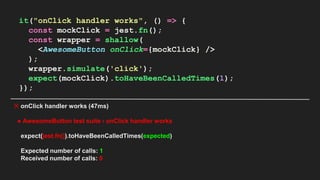 it("onClick handler works", () => {
const mockClick = jest.fn();
const wrapper = shallow(
<AwesomeButton onClick={mockClick} />
);
wrapper.simulate('click');
expect(mockClick).toHaveBeenCalledTimes(1);
});
✕ onClick handler works (47ms)
● AwesomeButton test suite › onClick handler works
expect(jest.fn()).toHaveBeenCalledTimes(expected)
Expected number of calls: 1
Received number of calls: 0
 