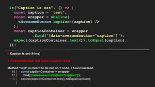 it("Caption is set", () => {
const caption = 'test';
const wrapper = shallow(
<AwesomeButton caption={caption} />
);
const captionContainer = wrapper
.find('[data-awesomebutton="caption"]');
expect(captionContainer.text()).toEqual(caption);
});
✕ Caption is set (44ms)
● AwesomeButton test suite › Caption is set
Method “text” is meant to be run on 1 node. 0 found instead.
16 | const captionContainer = wrapper
17 | .find('[data-awesomebutton="caption"]');
> 18 | expect(captionContainer.text()).toEqual(caption);
| ^
 