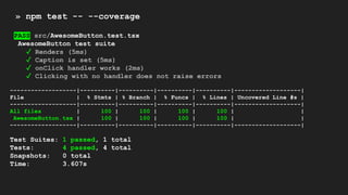 » npm test -- --coverage
PASS src/AwesomeButton.test.tsx
AwesomeButton test suite
✓ Renders (5ms)
✓ Caption is set (5ms)
✓ onClick handler works (2ms)
✓ Clicking with no handler does not raise errors
-------------------|----------|----------|----------|----------|-------------------|
File | % Stmts | % Branch | % Funcs | % Lines | Uncovered Line #s |
-------------------|----------|----------|----------|----------|-------------------|
All files | 100 | 100 | 100 | 100 | |
AwesomeButton.tsx | 100 | 100 | 100 | 100 | |
-------------------|----------|----------|----------|----------|-------------------|
Test Suites: 1 passed, 1 total
Tests: 4 passed, 4 total
Snapshots: 0 total
Time: 3.607s
 