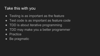 Take this with you
● Testing is as important as the feature
● Test code is as important as feature code
● TDD is about iterative programming
● TDD may make you a better programmer
● Practice
● Be pragmatic
 