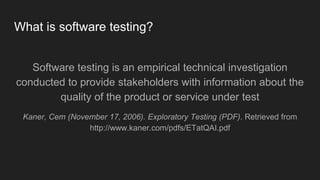 What is software testing?
Software testing is an empirical technical investigation
conducted to provide stakeholders with information about the
quality of the product or service under test
Kaner, Cem (November 17, 2006). Exploratory Testing (PDF). Retrieved from
http://www.kaner.com/pdfs/ETatQAI.pdf
 