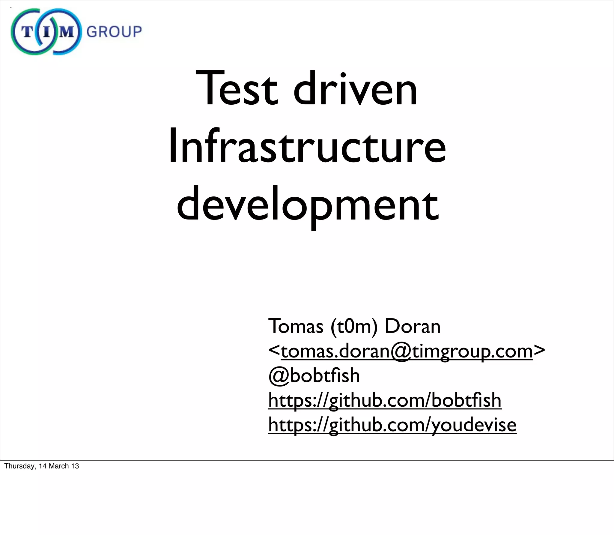 Test driven
                        Infrastructure
                         development

                             Tomas (t0m) Doran
                             <tomas.doran@timgroup.com>
                             @bobtﬁsh
                             https://github.com/bobtﬁsh
                             https://github.com/youdevise
Thursday, 14 March 13
 