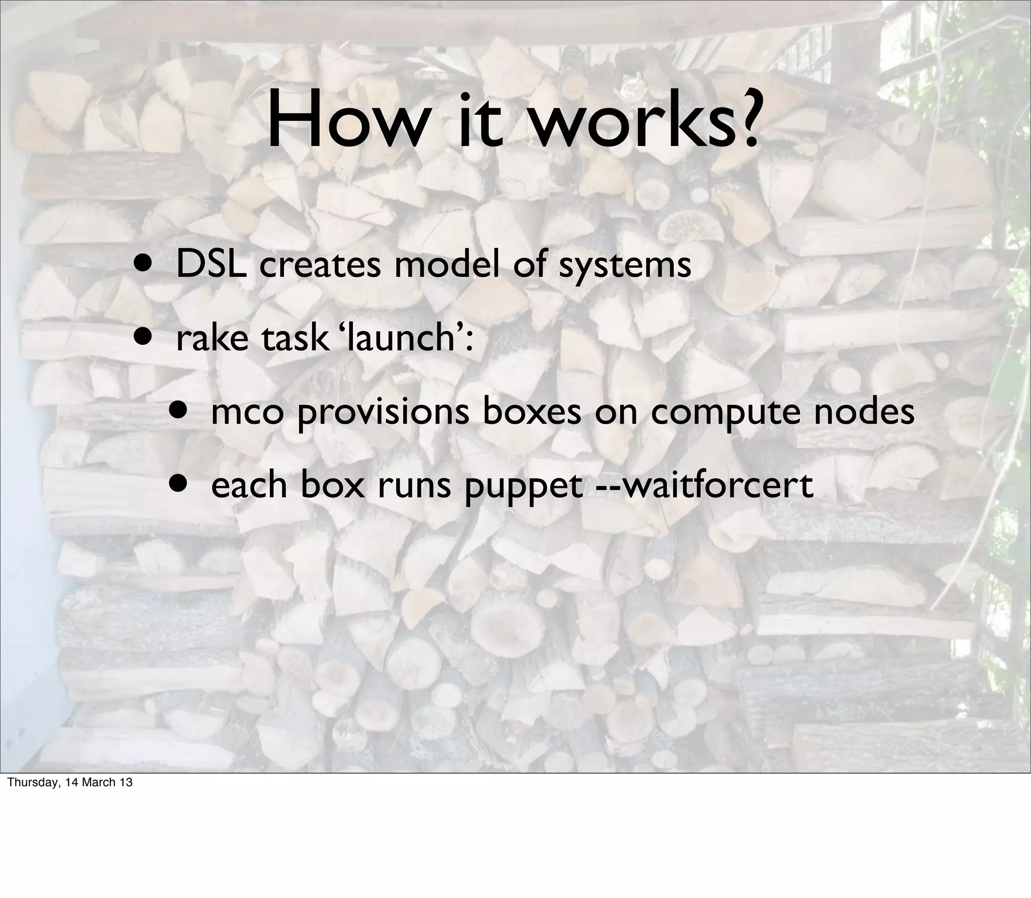 How it works?
                    • DSL creates model of systems
                    • rake task ‘launch’:
                     • mco provisions boxes on compute nodes
                     • each box runs puppet --waitforcert


Thursday, 14 March 13
 