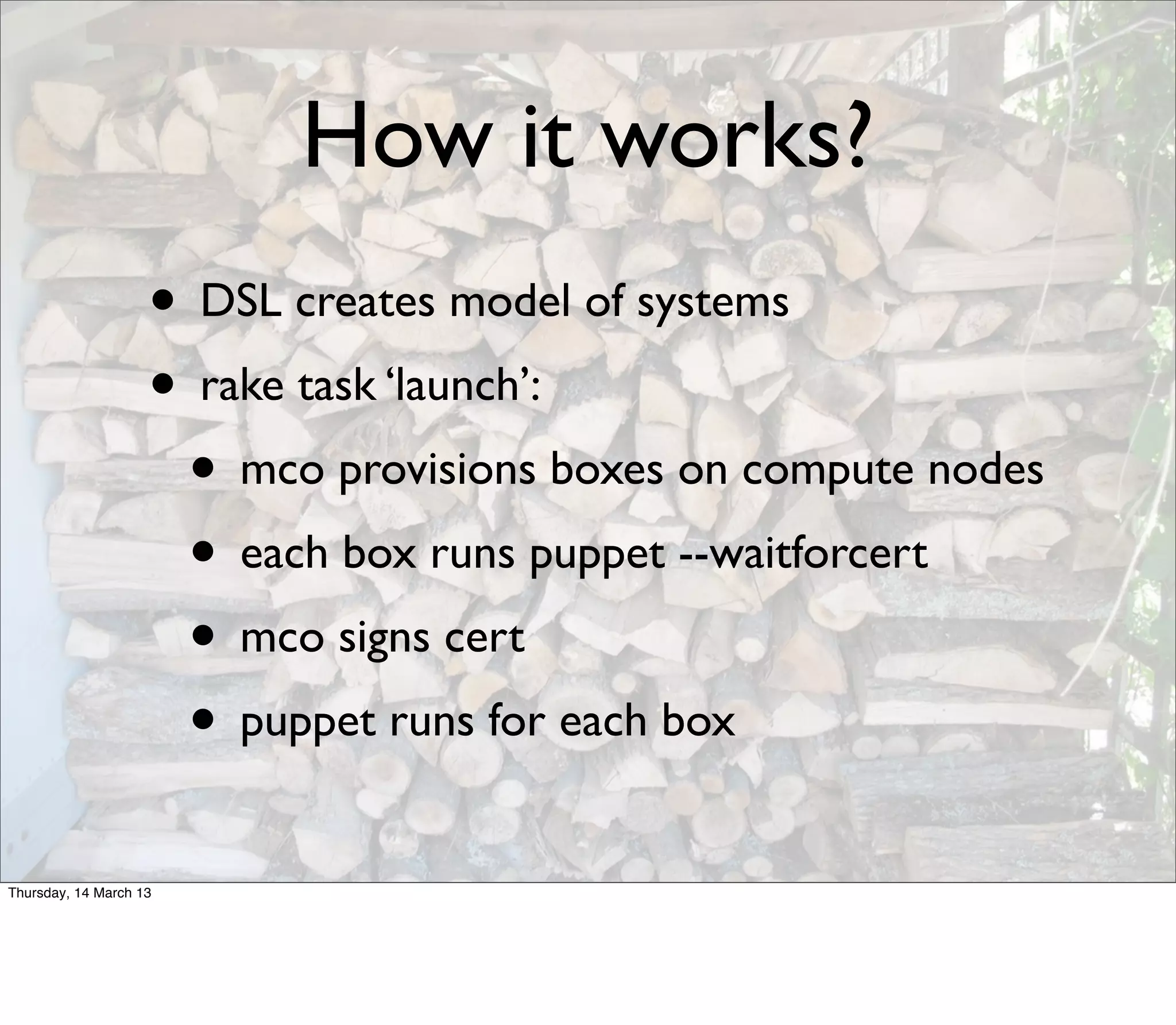 How it works?
                    • DSL creates model of systems
                    • rake task ‘launch’:
                     • mco provisions boxes on compute nodes
                     • each box runs puppet --waitforcert
                     • mco signs cert
                     • puppet runs for each box
Thursday, 14 March 13
 