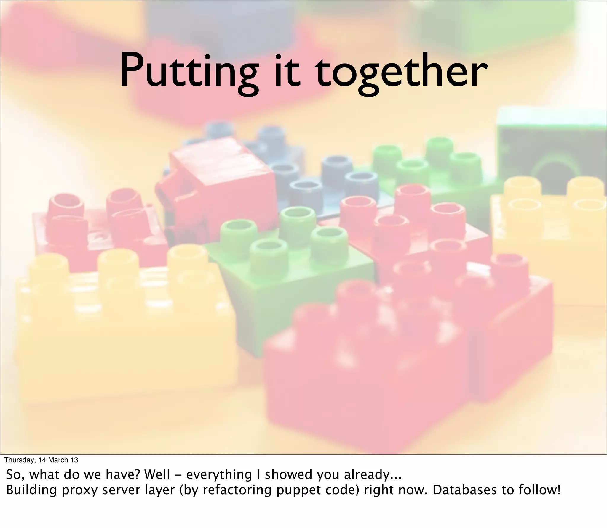 Putting it together




Thursday, 14 March 13

So, what do we have? Well - everything I showed you already...
Building proxy server layer (by refactoring puppet code) right now. Databases to follow!
 