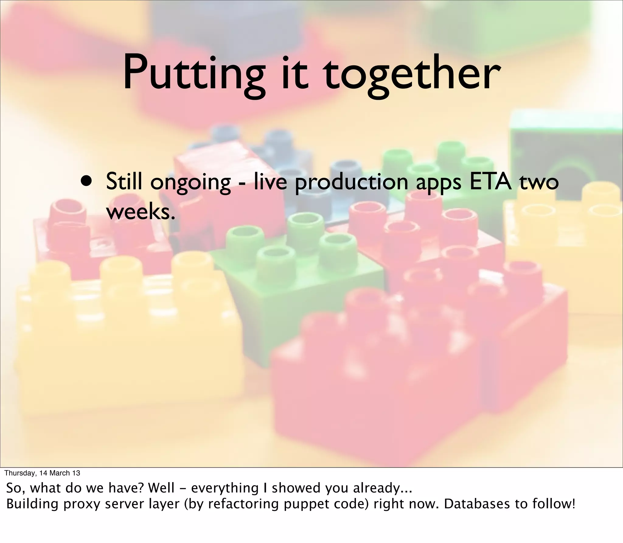 Putting it together

                    • Still ongoing - live production apps ETA two
                        weeks.




Thursday, 14 March 13

So, what do we have? Well - everything I showed you already...
Building proxy server layer (by refactoring puppet code) right now. Databases to follow!
 