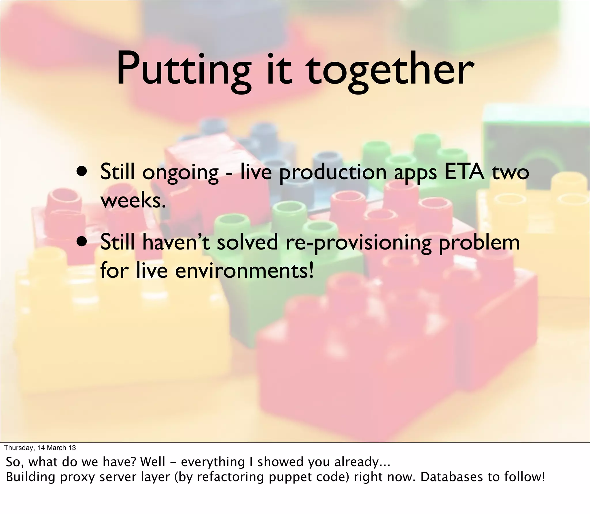 Putting it together

                    • Still ongoing - live production apps ETA two
                        weeks.
                    • Still haven’t solved re-provisioning problem
                        for live environments!




Thursday, 14 March 13

So, what do we have? Well - everything I showed you already...
Building proxy server layer (by refactoring puppet code) right now. Databases to follow!
 