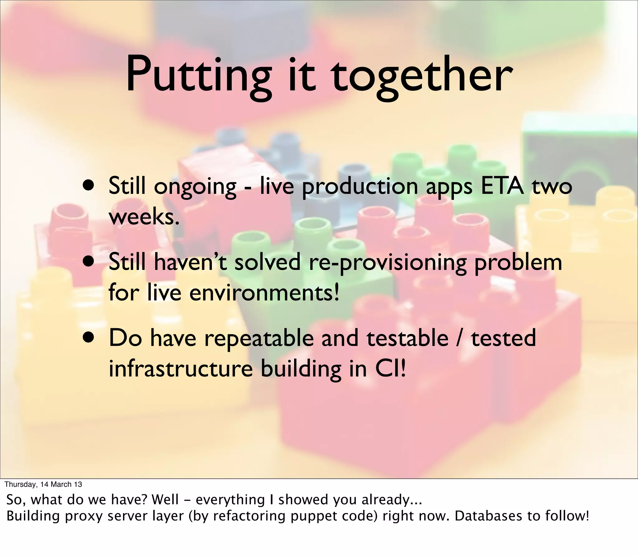 Putting it together

                    • Still ongoing - live production apps ETA two
                        weeks.
                    • Still haven’t solved re-provisioning problem
                        for live environments!
                    • Do have repeatable and testable / tested
                        infrastructure building in CI!



Thursday, 14 March 13

So, what do we have? Well - everything I showed you already...
Building proxy server layer (by refactoring puppet code) right now. Databases to follow!
 