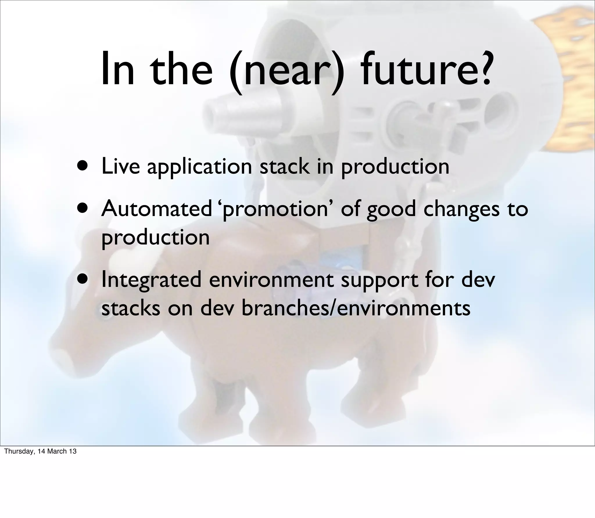 In the (near) future?
                    • Live application stack in production
                    • Automated ‘promotion’ of good changes to
                        production
                    • Integrated environment support for dev
                        stacks on dev branches/environments




Thursday, 14 March 13
 