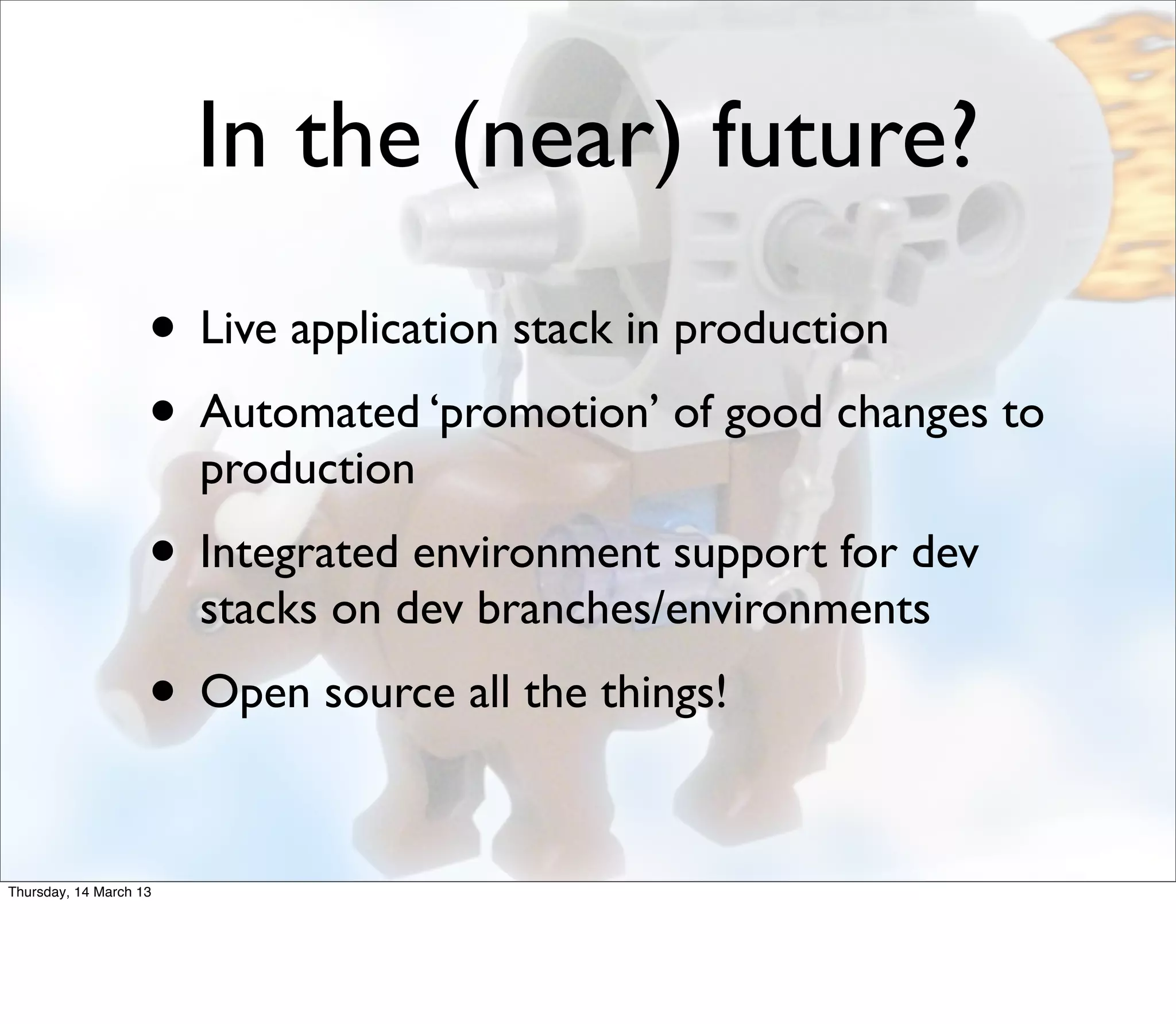 In the (near) future?
                    • Live application stack in production
                    • Automated ‘promotion’ of good changes to
                        production
                    • Integrated environment support for dev
                        stacks on dev branches/environments
                    • Open source all the things!

Thursday, 14 March 13
 