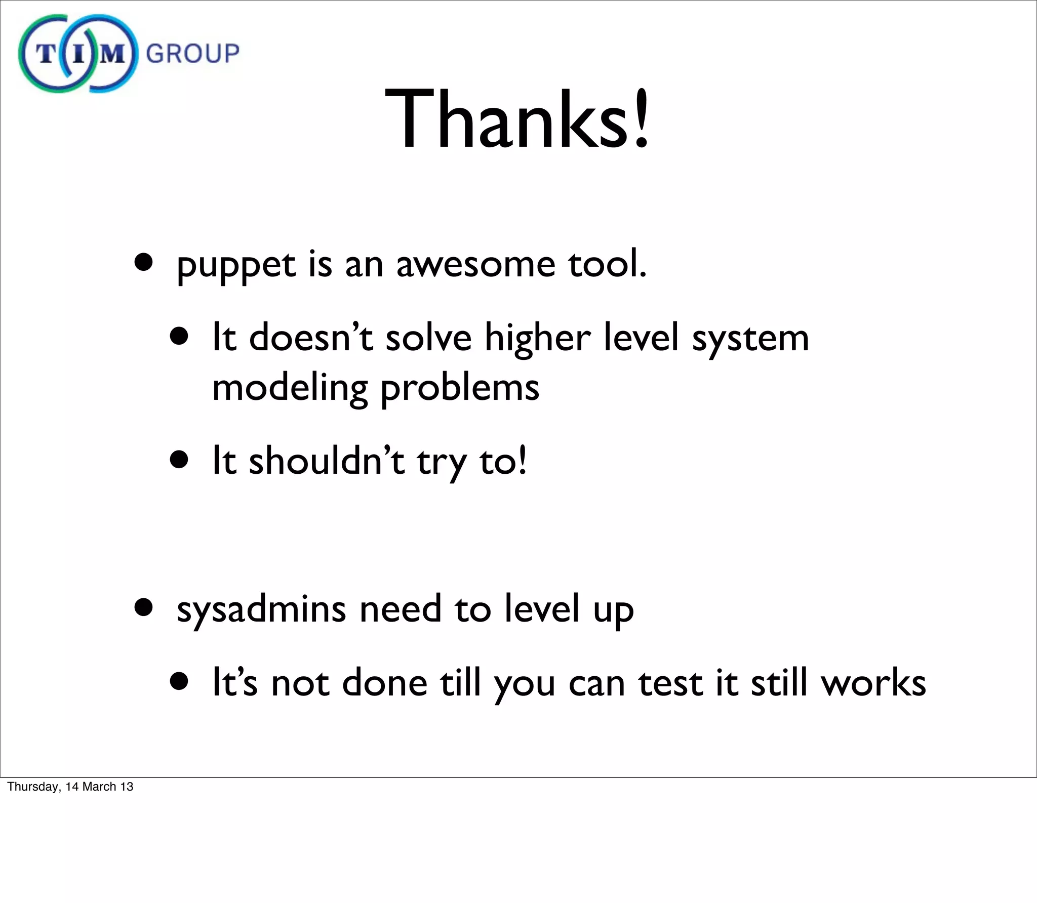 Thanks!
                    • puppet is an awesome tool.
                     • It doesn’t solve higher level system
                          modeling problems
                        • It shouldn’t try to!

                    • sysadmins need to level up
                     • It’s not done till you can test it still works
Thursday, 14 March 13
 