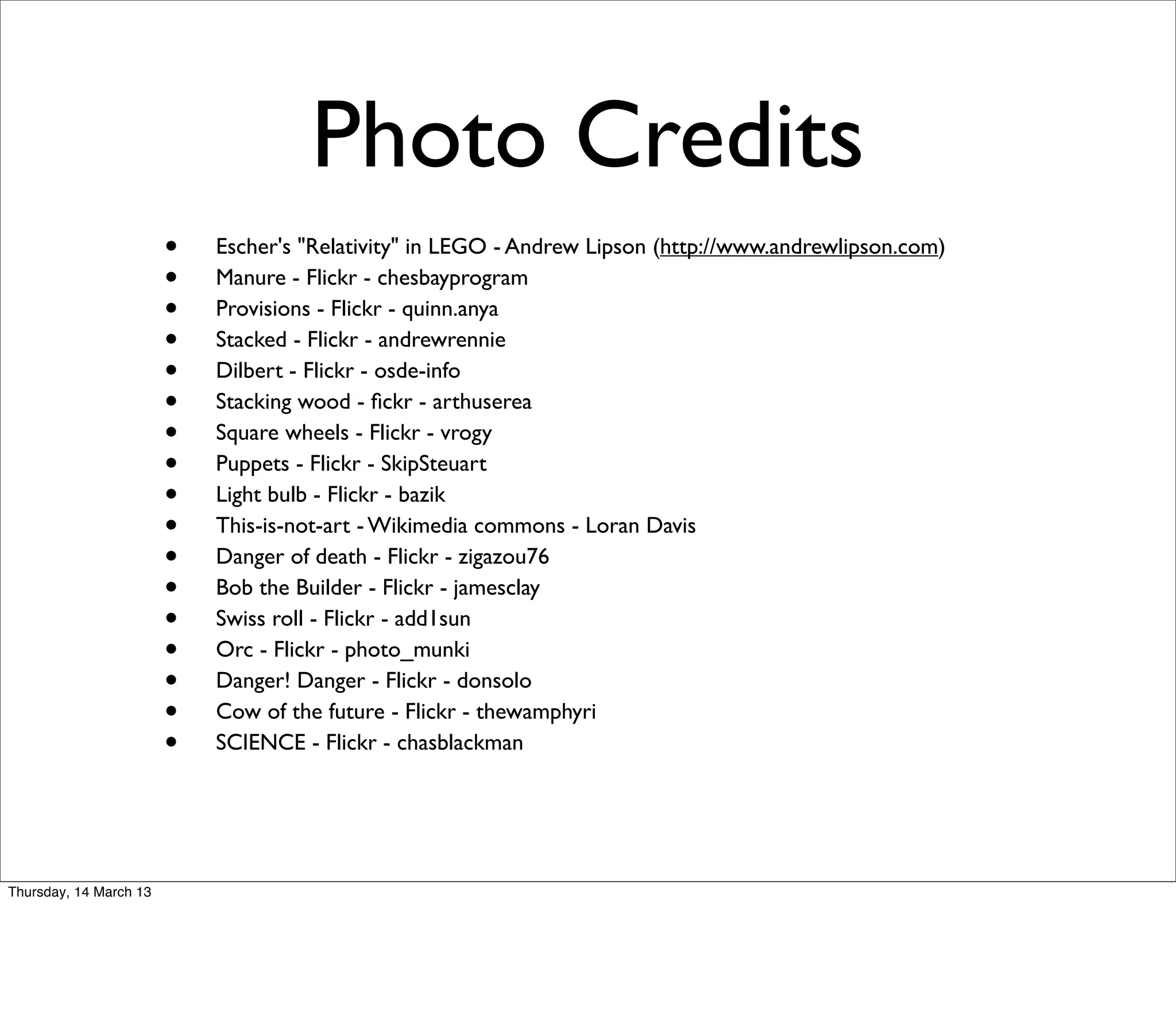 Photo Credits
                        •   Escher's "Relativity" in LEGO - Andrew Lipson (http://www.andrewlipson.com)
                        •   Manure - Flickr - chesbayprogram
                        •   Provisions - Flickr - quinn.anya
                        •   Stacked - Flickr - andrewrennie
                        •   Dilbert - Flickr - osde-info
                        •   Stacking wood - ﬁckr - arthuserea
                        •   Square wheels - Flickr - vrogy
                        •   Puppets - Flickr - SkipSteuart
                        •   Light bulb - Flickr - bazik
                        •   This-is-not-art - Wikimedia commons - Loran Davis
                        •   Danger of death - Flickr - zigazou76
                        •   Bob the Builder - Flickr - jamesclay
                        •   Swiss roll - Flickr - add1sun
                        •   Orc - Flickr - photo_munki
                        •   Danger! Danger - Flickr - donsolo
                        •   Cow of the future - Flickr - thewamphyri
                        •   SCIENCE - Flickr - chasblackman




Thursday, 14 March 13
 