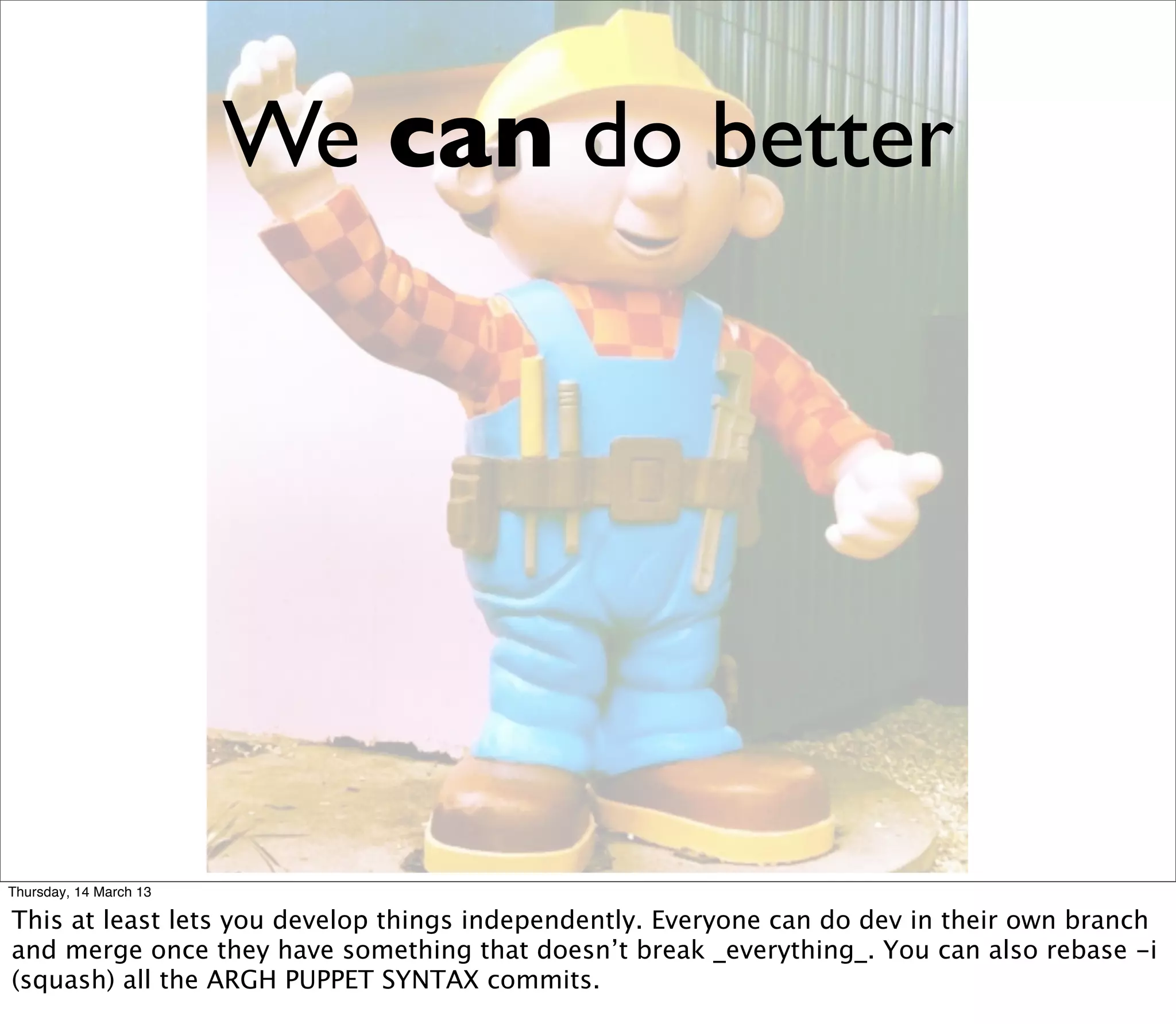 We can do better




Thursday, 14 March 13

This at least lets you develop things independently. Everyone can do dev in their own branch
and merge once they have something that doesn’t break _everything_. You can also rebase -i
(squash) all the ARGH PUPPET SYNTAX commits.
 