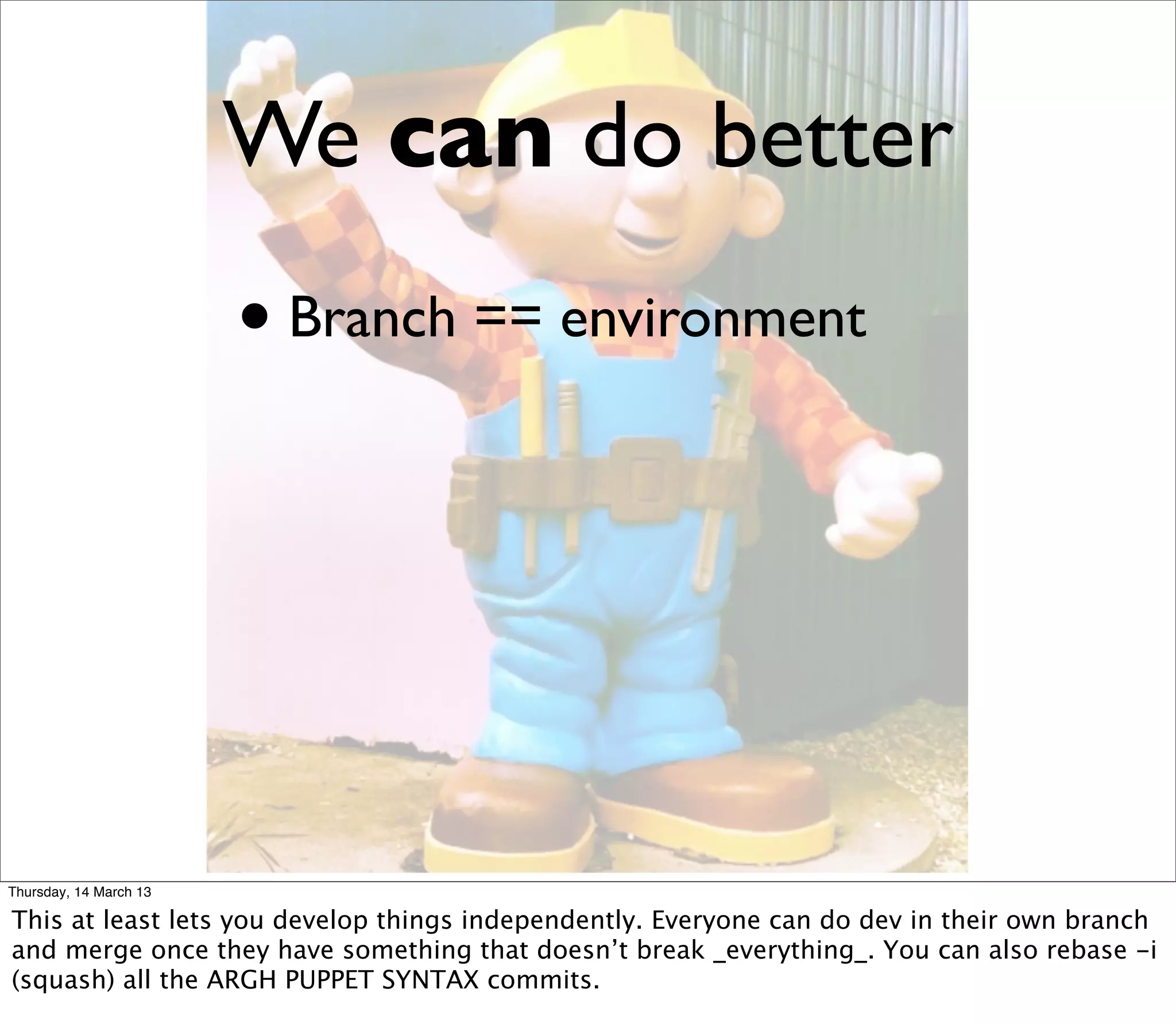We can do better
                        • Branch == environment




Thursday, 14 March 13

This at least lets you develop things independently. Everyone can do dev in their own branch
and merge once they have something that doesn’t break _everything_. You can also rebase -i
(squash) all the ARGH PUPPET SYNTAX commits.
 