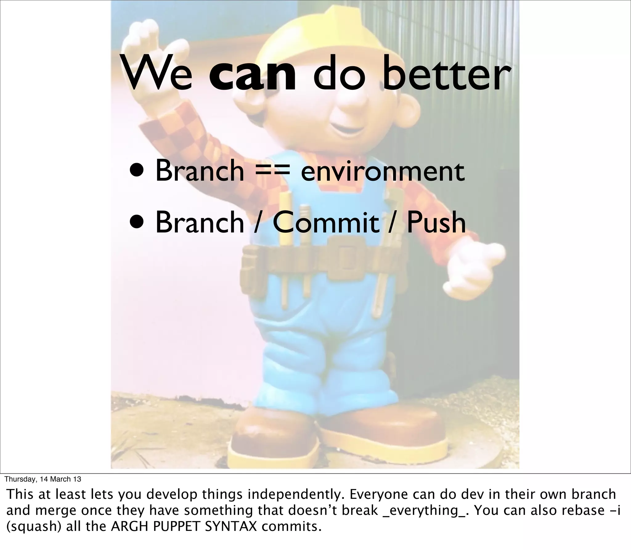 We can do better
                        • Branch == environment
                        • Branch / Commit / Push



Thursday, 14 March 13

This at least lets you develop things independently. Everyone can do dev in their own branch
and merge once they have something that doesn’t break _everything_. You can also rebase -i
(squash) all the ARGH PUPPET SYNTAX commits.
 