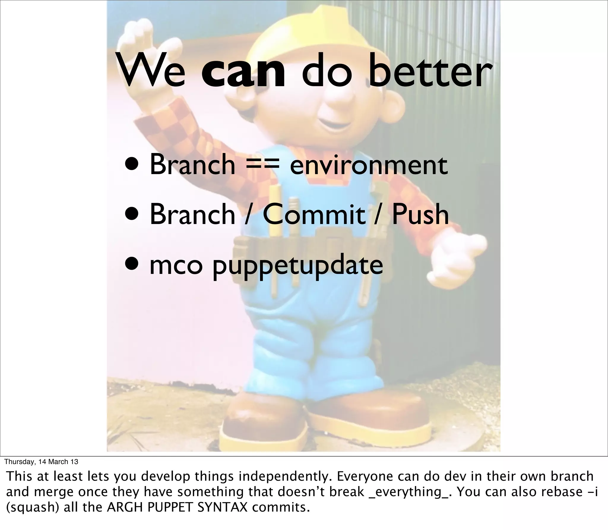 We can do better
                        • Branch == environment
                        • Branch / Commit / Push
                        • mco puppetupdate


Thursday, 14 March 13

This at least lets you develop things independently. Everyone can do dev in their own branch
and merge once they have something that doesn’t break _everything_. You can also rebase -i
(squash) all the ARGH PUPPET SYNTAX commits.
 