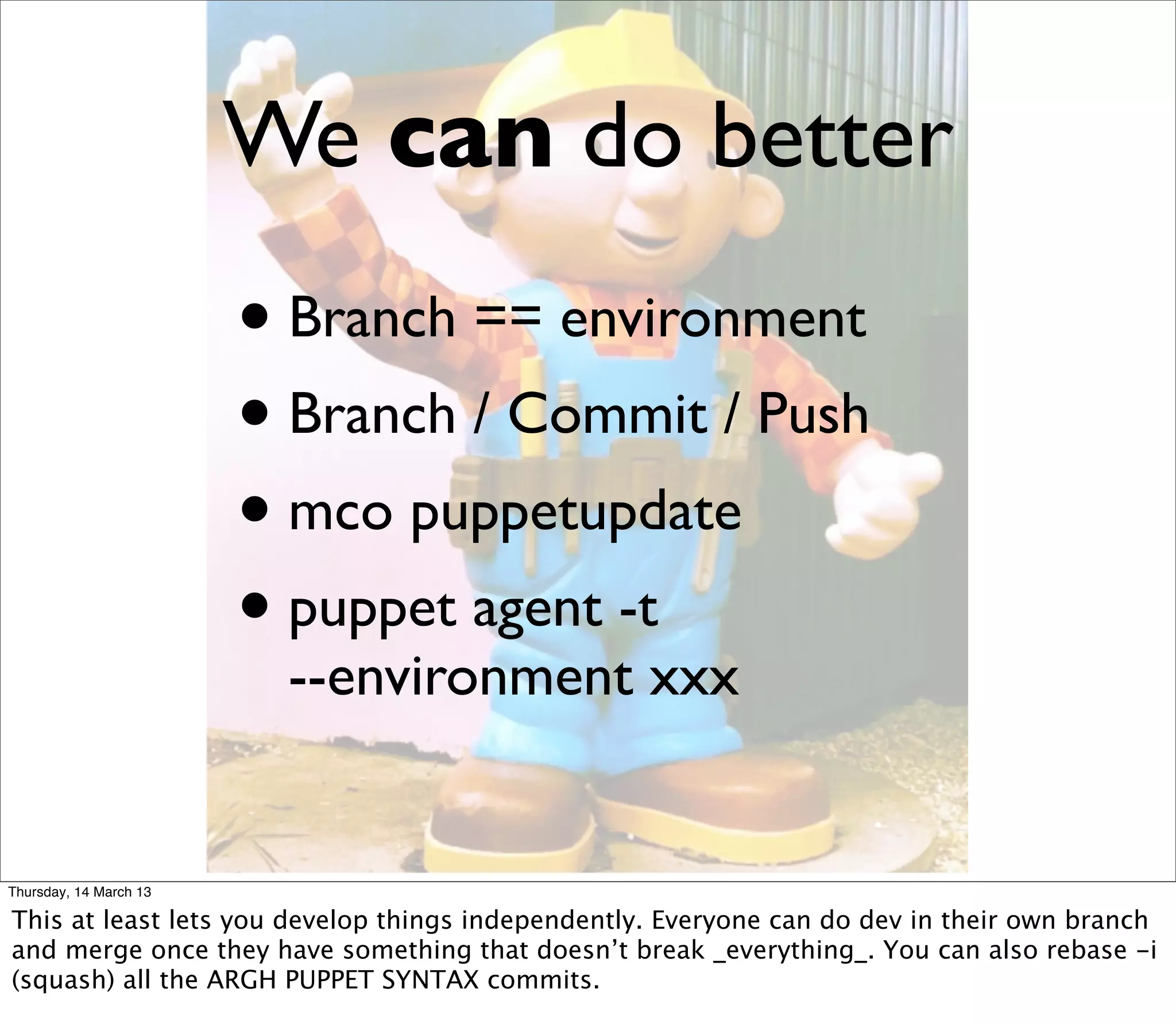 We can do better
                        • Branch == environment
                        • Branch / Commit / Push
                        • mco puppetupdate
                        • puppet agent -t
                         --environment xxx


Thursday, 14 March 13

This at least lets you develop things independently. Everyone can do dev in their own branch
and merge once they have something that doesn’t break _everything_. You can also rebase -i
(squash) all the ARGH PUPPET SYNTAX commits.
 
