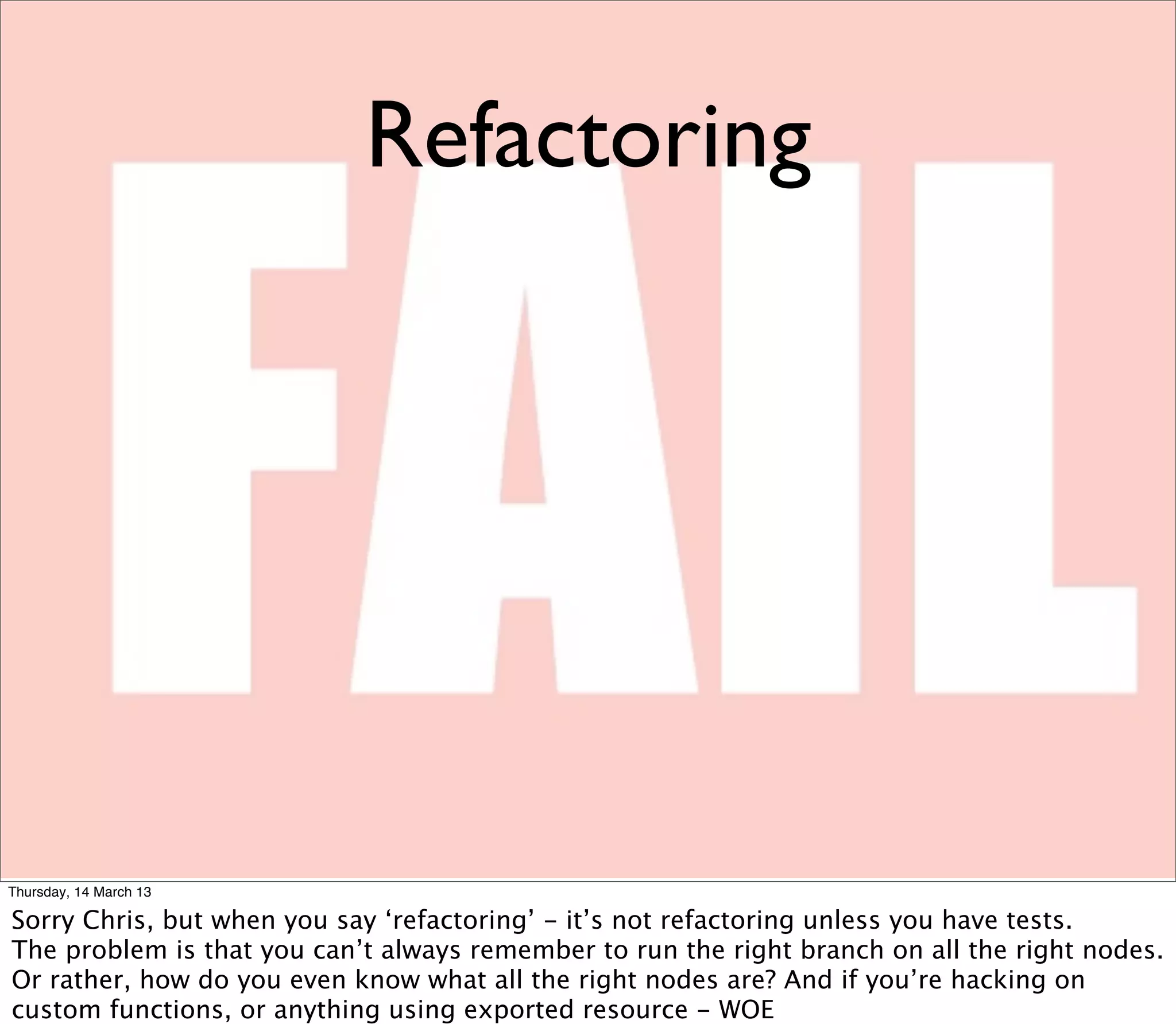 Refactoring




Thursday, 14 March 13

Sorry Chris, but when you say ‘refactoring’ - it’s not refactoring unless you have tests.
The problem is that you can’t always remember to run the right branch on all the right nodes.
Or rather, how do you even know what all the right nodes are? And if you’re hacking on
custom functions, or anything using exported resource - WOE
 