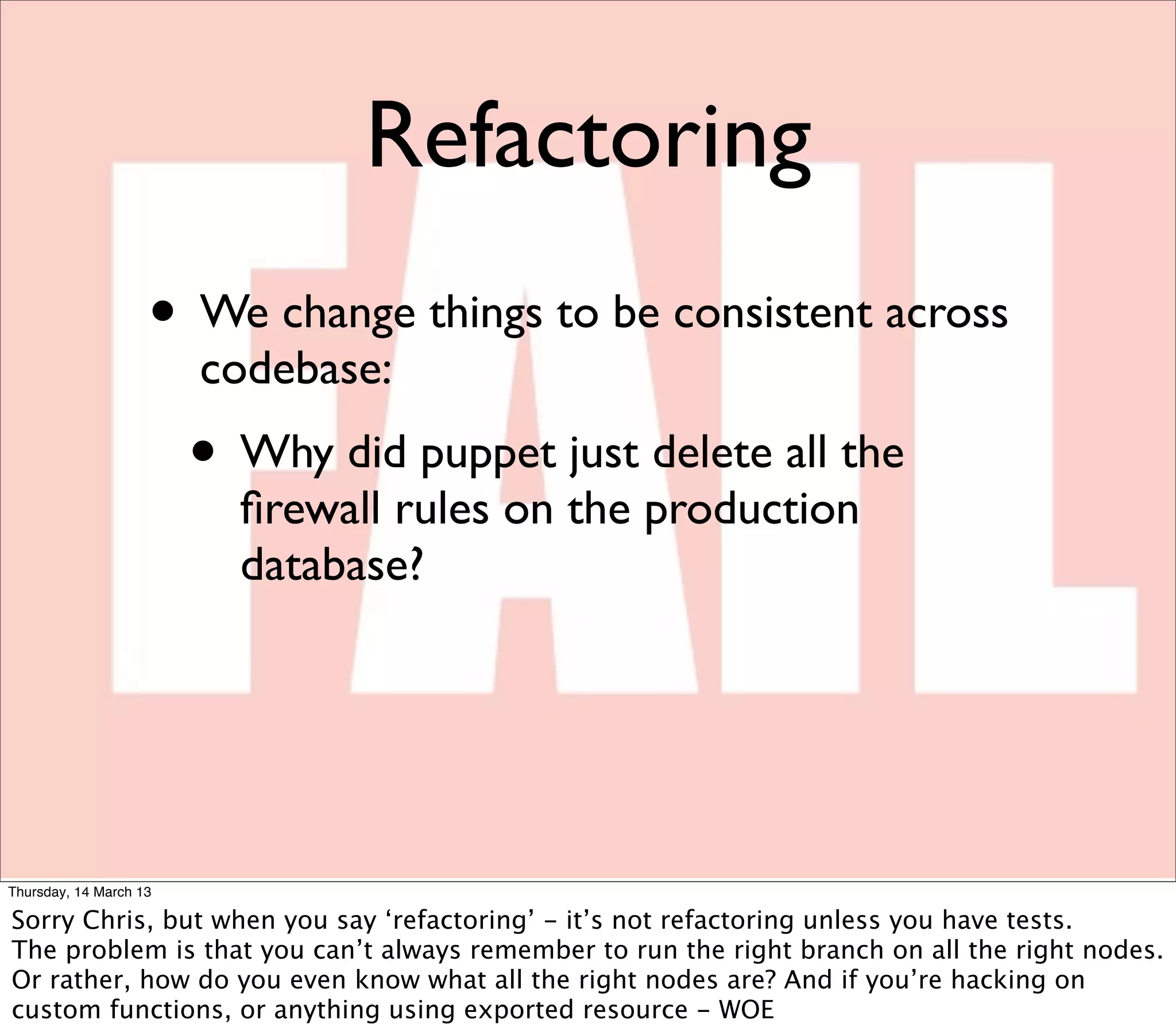 Refactoring
                    • We change things to be consistent across
                        codebase:
                        • Why did puppet just delete all the
                          ﬁrewall rules on the production
                          database?




Thursday, 14 March 13

Sorry Chris, but when you say ‘refactoring’ - it’s not refactoring unless you have tests.
The problem is that you can’t always remember to run the right branch on all the right nodes.
Or rather, how do you even know what all the right nodes are? And if you’re hacking on
custom functions, or anything using exported resource - WOE
 